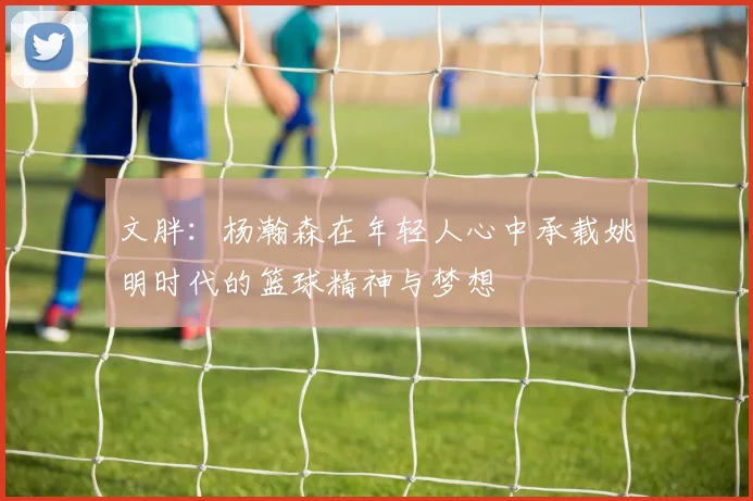 文胖：杨瀚森在年轻人心中承载姚明时代的篮球精神与梦想