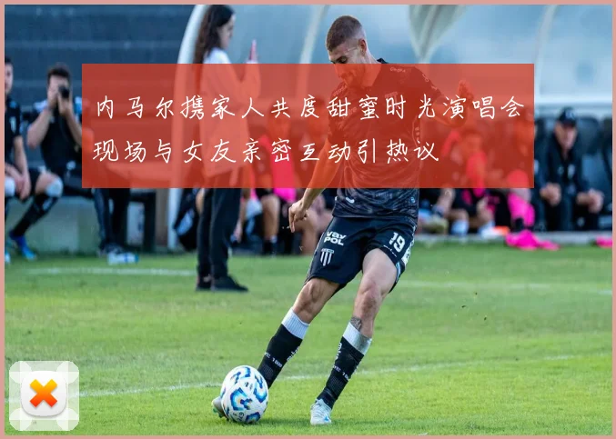 内马尔携家人共度甜蜜时光演唱会现场与女友亲密互动引热议