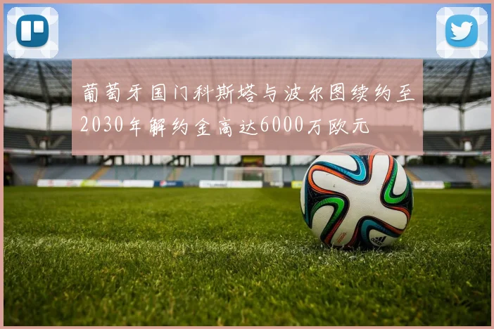 葡萄牙国门科斯塔与波尔图续约至2030年解约金高达6000万欧元
