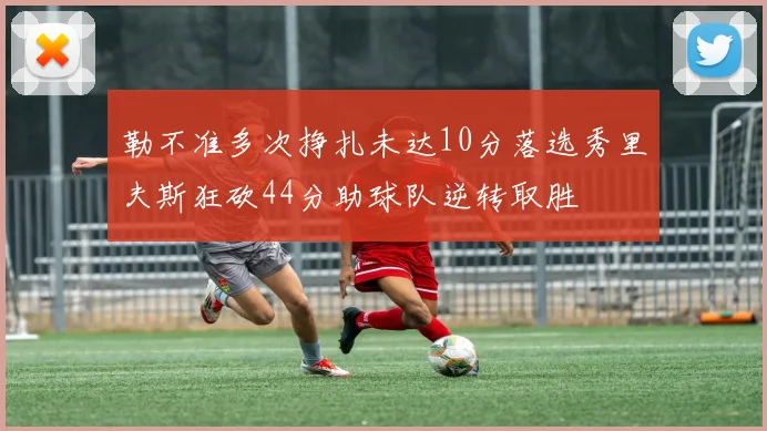 勒不准多次挣扎未达10分落选秀里夫斯狂砍44分助球队逆转取胜