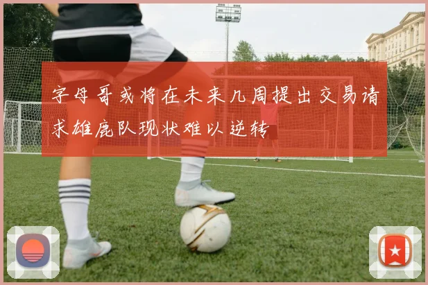 字母哥或将在未来几周提出交易请求雄鹿队现状难以逆转