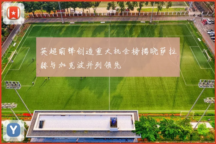 英超前锋创造重大机会榜揭晓萨拉赫与加克波并列领先