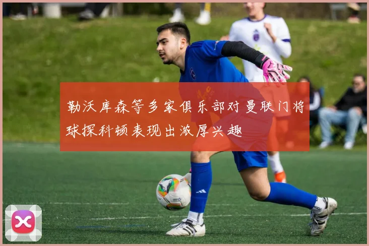 勒沃库森等多家俱乐部对曼联门将球探科顿表现出浓厚兴趣