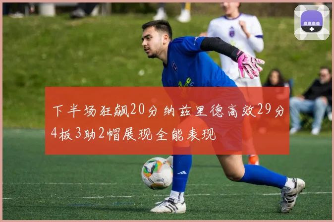 下半场狂飙20分纳兹里德高效29分4板3助2帽展现全能表现