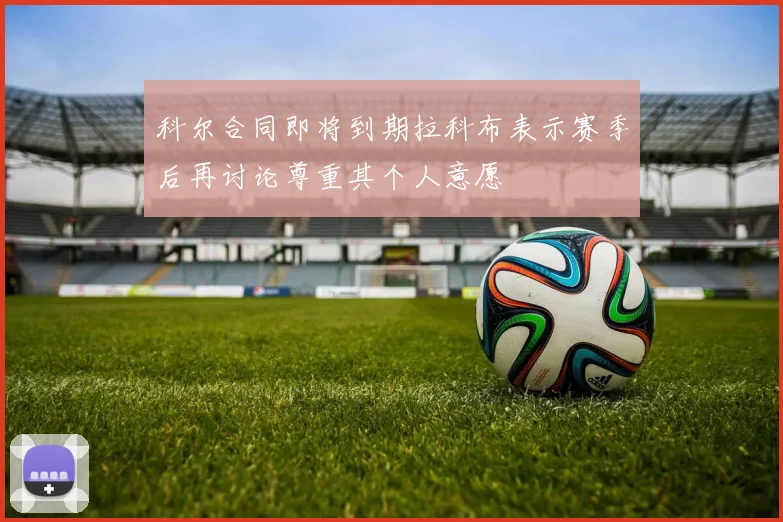 科尔合同即将到期拉科布表示赛季后再讨论尊重其个人意愿