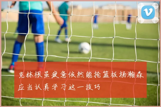 克林根虽疲惫依然能抢篮板杨瀚森应当认真学习这一技巧