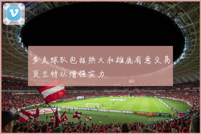 多支球队包括热火和雄鹿有意交易莫兰特以增强实力