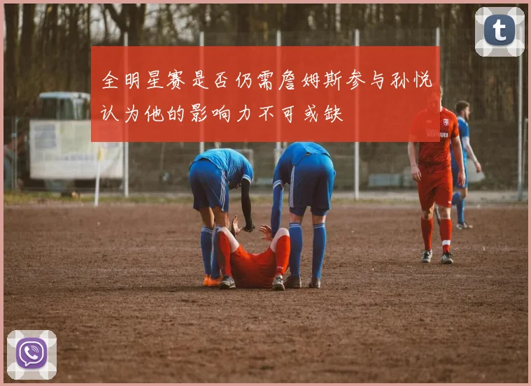 全明星赛是否仍需詹姆斯参与孙悦认为他的影响力不可或缺