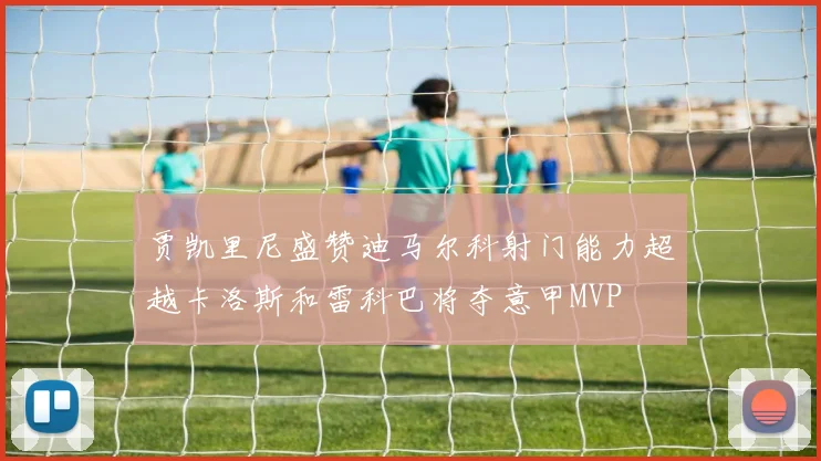 贾凯里尼盛赞迪马尔科射门能力超越卡洛斯和雷科巴将夺意甲MVP