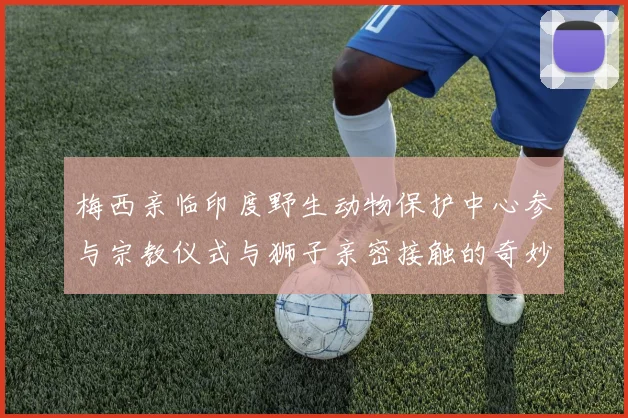 梅西亲临印度野生动物保护中心参与宗教仪式与狮子亲密接触的奇妙体验