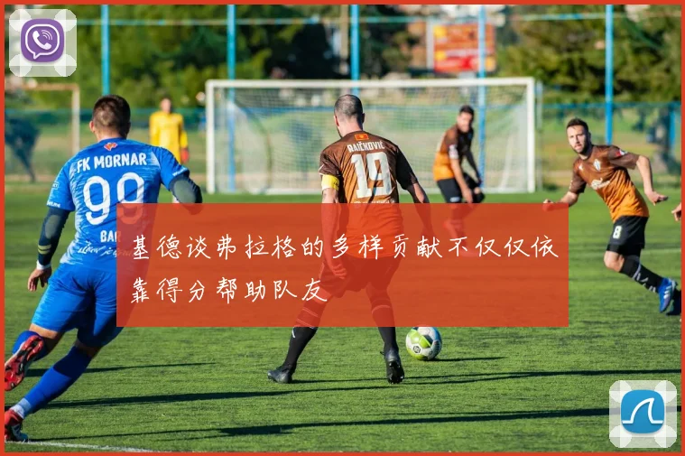 基德谈弗拉格的多样贡献不仅仅依靠得分帮助队友