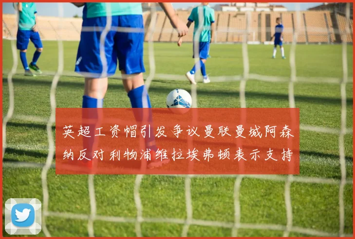 英超工资帽引发争议曼联曼城阿森纳反对利物浦维拉埃弗顿表示支持