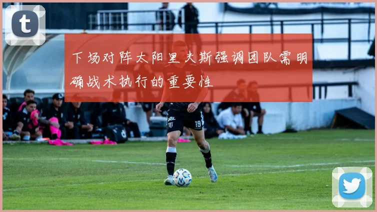 下场对阵太阳里夫斯强调团队需明确战术执行的重要性