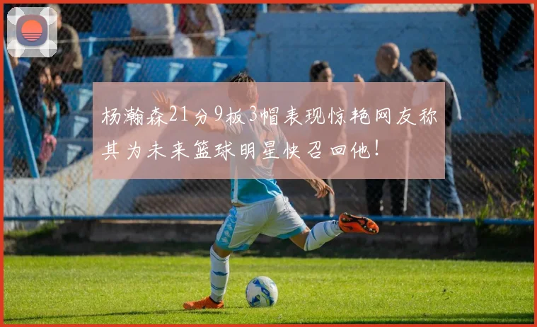 杨瀚森21分9板3帽表现惊艳网友称其为未来篮球明星快召回他！