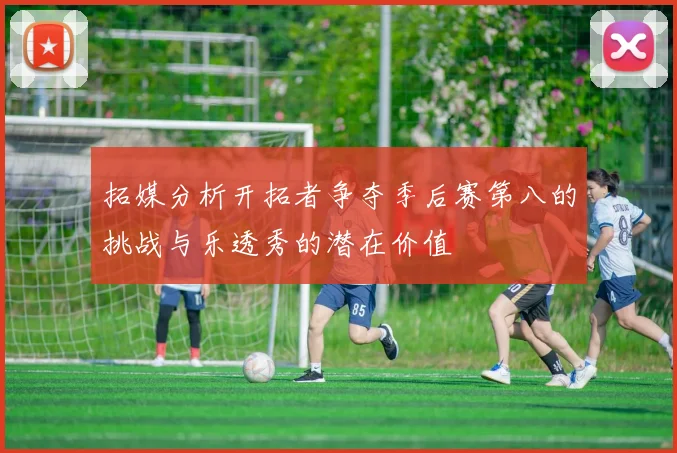 拓媒分析开拓者争夺季后赛第八的挑战与乐透秀的潜在价值