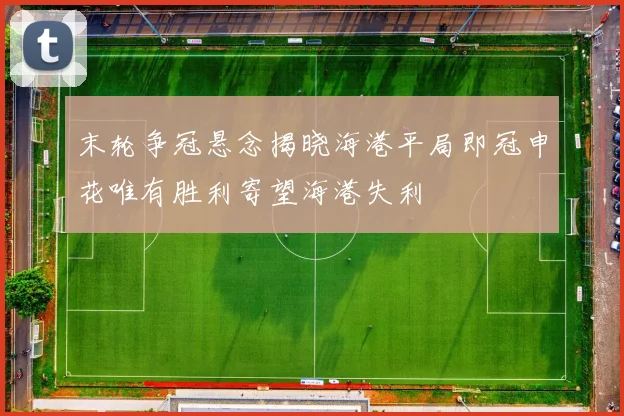 末轮争冠悬念揭晓海港平局即冠申花唯有胜利寄望海港失利