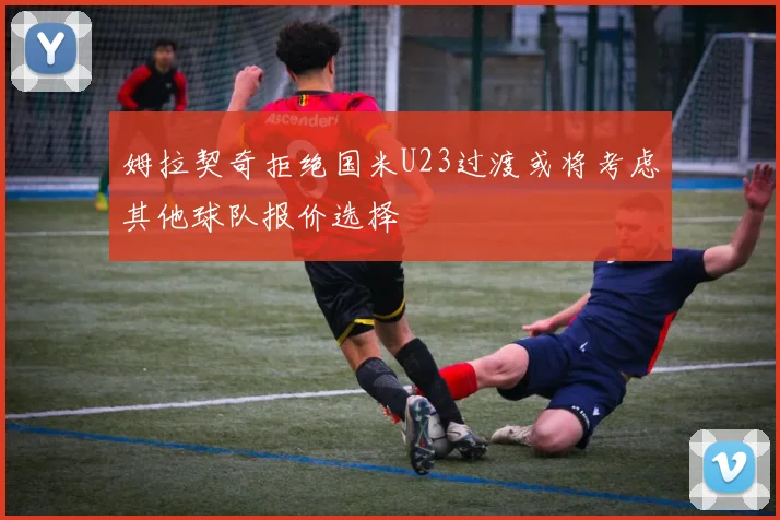 姆拉契奇拒绝国米U23过渡或将考虑其他球队报价选择