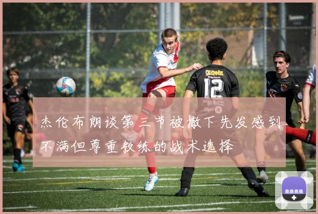 杰伦布朗谈第三节被撤下先发感到不满但尊重教练的战术选择