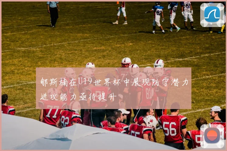 郇斯楠在U19世界杯中展现防守潜力进攻能力亟待提升