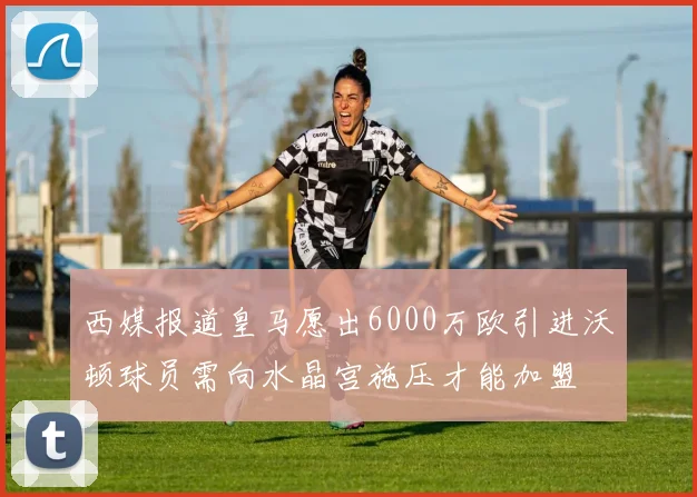 西媒报道皇马愿出6000万欧引进沃顿球员需向水晶宫施压才能加盟