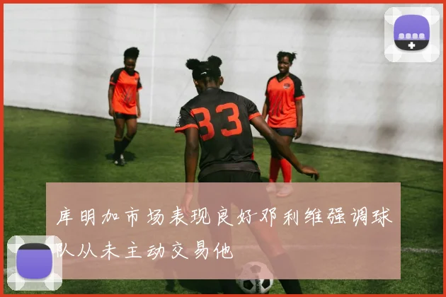 库明加市场表现良好邓利维强调球队从未主动交易他