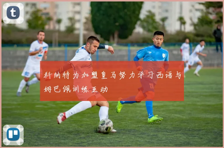 科纳特为加盟皇马努力学习西语与姆巴佩训练互动