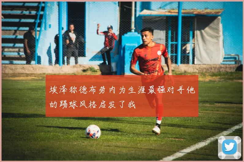 埃泽称德布劳内为生涯最强对手他的踢球风格启发了我