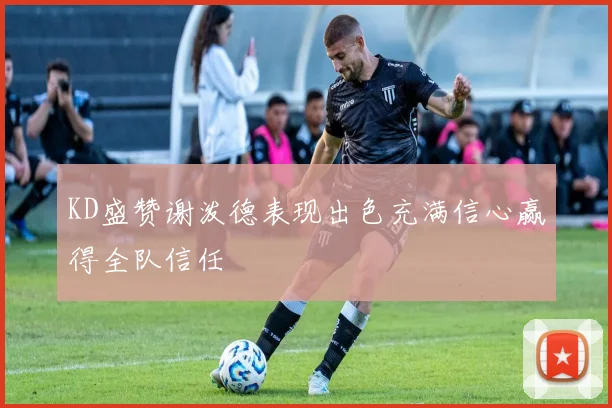 KD盛赞谢泼德表现出色充满信心赢得全队信任