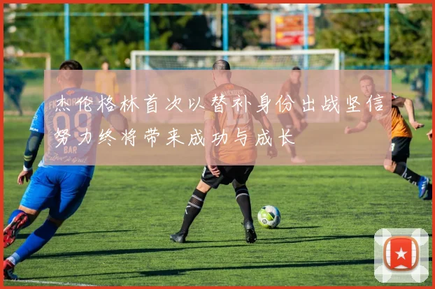 杰伦格林首次以替补身份出战坚信努力终将带来成功与成长