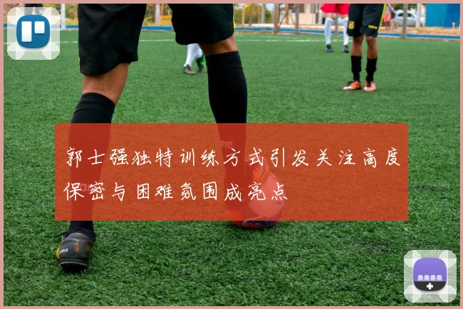 郭士强独特训练方式引发关注高度保密与困难氛围成亮点