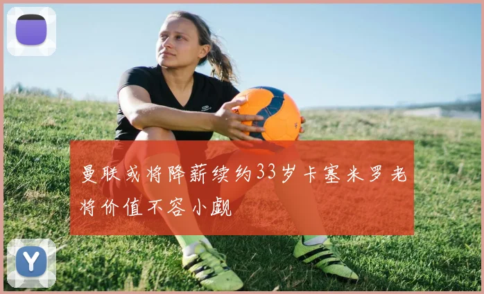 曼联或将降薪续约33岁卡塞米罗老将价值不容小觑