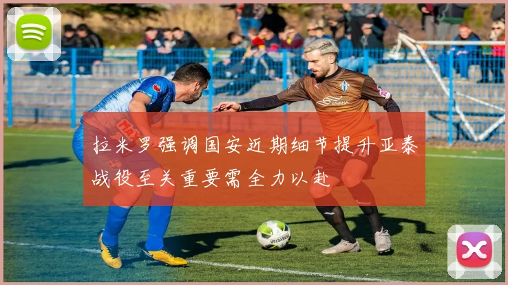 拉米罗强调国安近期细节提升亚泰战役至关重要需全力以赴