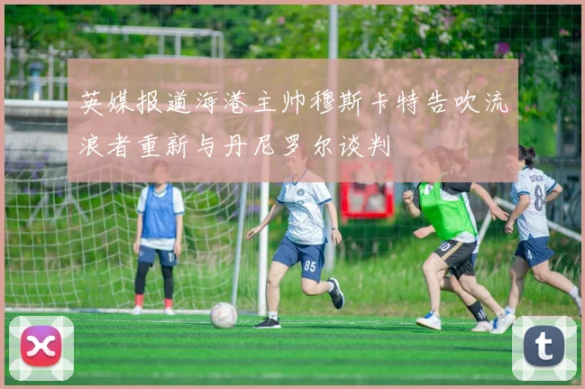 英媒报道海港主帅穆斯卡特告吹流浪者重新与丹尼罗尔谈判