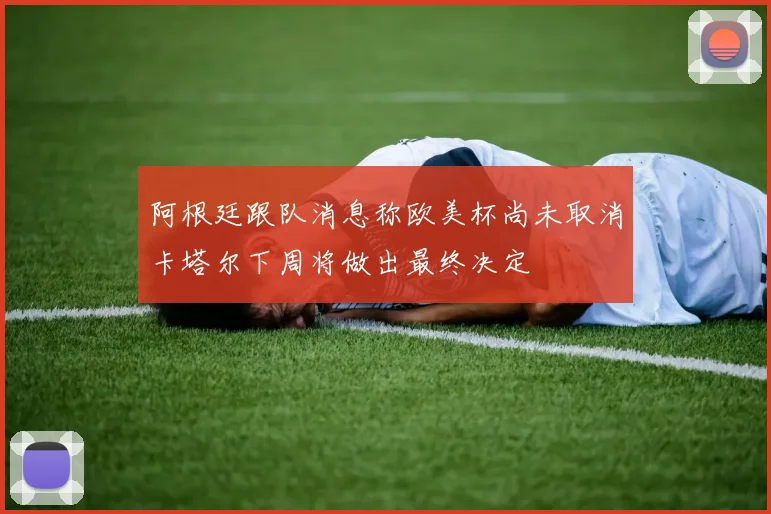 阿根廷跟队消息称欧美杯尚未取消卡塔尔下周将做出最终决定