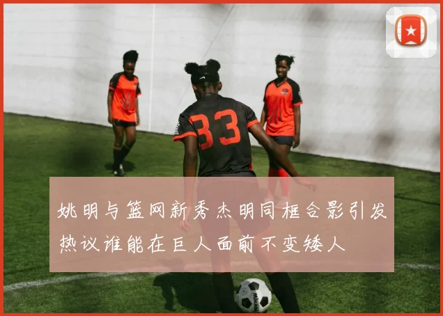 姚明与篮网新秀杰明同框合影引发热议谁能在巨人面前不变矮人