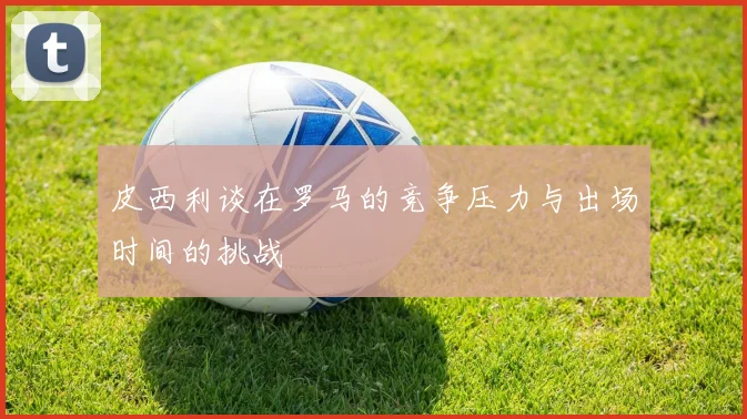 皮西利谈在罗马的竞争压力与出场时间的挑战