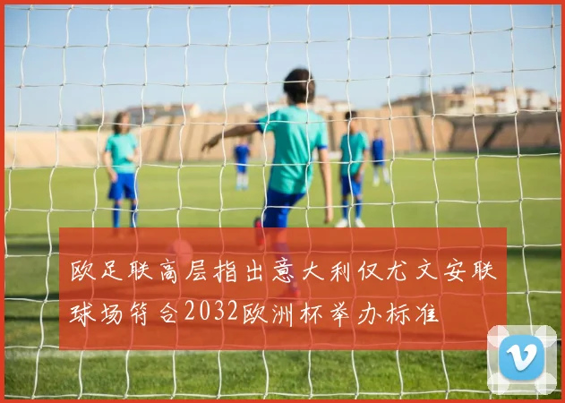 欧足联高层指出意大利仅尤文安联球场符合2032欧洲杯举办标准