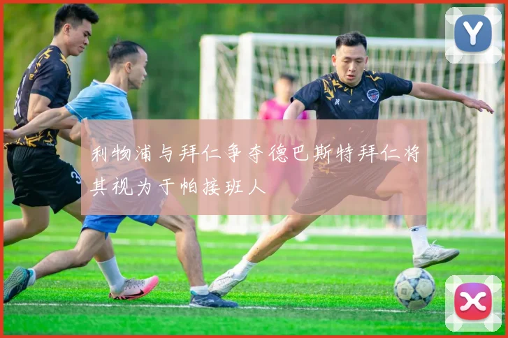 利物浦与拜仁争夺德巴斯特拜仁将其视为于帕接班人