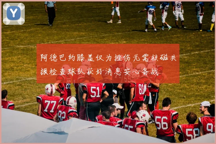 阿德巴约膝盖仅为挫伤无需核磁共振检查球队获好消息安心备战