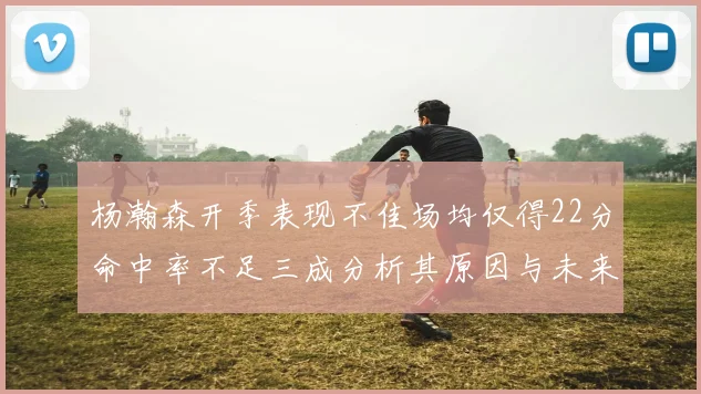 杨瀚森开季表现不佳场均仅得22分命中率不足三成分析其原因与未来发展潜力