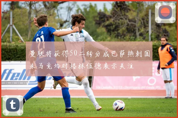 曼联将获得50二转分成巴萨热刺国米马竞均对格林伍德表示关注